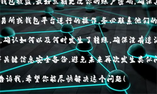 很抱歉你遇到了这个问题。因为涉及到钱包和数字资产的安全性问题，建议你尽快采取一些措施：

1. **立刻保护账户**：如果你认为自己的钱包被盗，最好立刻更改你的账户密码，确保其他安全选项（如双重身份验证）也已开启。

2. **联系平台支持**：如果是通过某个交易所或钱包平台进行的操作，务必联系他们的客服，说明你的情况。

3. **检查交易记录**：查看你的交易历史，确认如何以及何时发生了转账，确保没有遗漏的细节。

4. **安全备份**：确保你的助记词、私钥等关键信息安全备份，避免未来再次发生类似问题。

如果需要更详细的帮助或者指导，请随时告诉我。希望你能尽快解决这个问题！