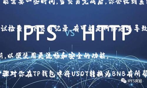 在TP钱包上将USDT转换为BNB的操作相对简单，但为了确保你能够顺利完成这个过程，我们来一步一步详细讲解一下。

步骤一：打开TP钱包
首先，确保你的TP钱包已经安装并且处于正常使用中，打开你的TP钱包应用。如果你还没有安装TP钱包，可以在应用商店中搜索并下载。

步骤二：登录账户
使用你的钱包密码或指纹登录账户。确保你的资产是安全的，不要在公共场合下轻易暴露你的密码。

步骤三：查找USDT
在钱包首页，你会看到自己的资产列表，找到USDT。如果你没有在这个列表中看到USDT，可能需要先将其添加到你的钱包中。一般情况下，TP钱包会自动同步你持有的币种。

步骤四：选择交易功能
在USDT的条目中，点击进入。在这里你会看到一个“交易”或“转换”的选项。点击这个选项进入交易页面。

步骤五：选择兑换币种
在交易页面，你需要选择你想要兑换的币种，也就是BNB。在选择界面，应有加密货币对的选择，包括USDT/BNB的交易对。

步骤六：输入兑换数量
根据你想要兑换的USDT数量，输入你希望转换的金额。系统会自动计算出你将获得的BNB数量。记住，交易过程中可能会有手续费，确保你了解这些费用，以免影响你的交易结果。

步骤七：确认交易信息
在交易确认页面，仔细检查所有信息，包括你要兑换的币种、数量和手续费等。确保一切无误后，再点击确认。如果遇到任何问题，可以选择返回检查或者取消交易。

步骤八：完成交易
一旦确认交易，系统会处理你的请求，稍等片刻，根据网络情况，交易可能会立即完成，也可能需要一些时间。当交易完成后，你会收到系统的通知，并且可以在资产列表中查看到你现在持有的BNB。

步骤九：确认BNB到账
最后，耐心等待几分钟，刷新你的资产页面，确认BNB已经成功到账。如果没有看到BNB，建议检查一下交易记录，有可能是网络延迟导致的。如果交易是成功完成的，但是资产没有显示出来，可能需要退出钱包再重新登录一次。

补充建议
在进行加密货币交易前，最好先了解当前汇率和手续费。此外，保持你的应用和钱包的更新，以便使用更流畅和安全的功能。

当然，在加密货币市场中，价格波动较大，请务必保持对市场的关注，谨慎投资。希望上述步骤对你在TP钱包中将USDT转换为BNB有所帮助！如果有任何疑问，欢迎随时询问。